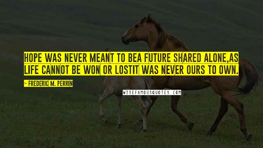 Frederic M. Perrin Quotes: Hope was never meant to beA future shared alone,As life cannot be won or lostIt was never ours to own.