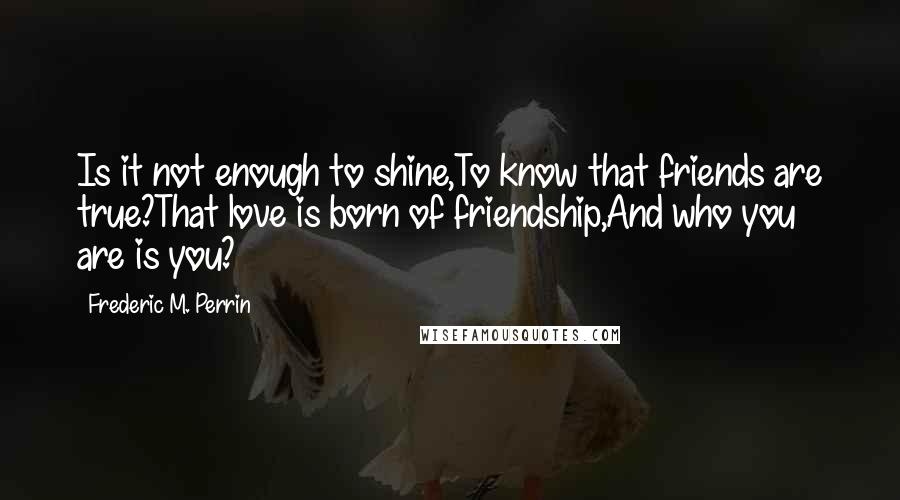 Frederic M. Perrin Quotes: Is it not enough to shine,To know that friends are true?That love is born of friendship,And who you are is you?