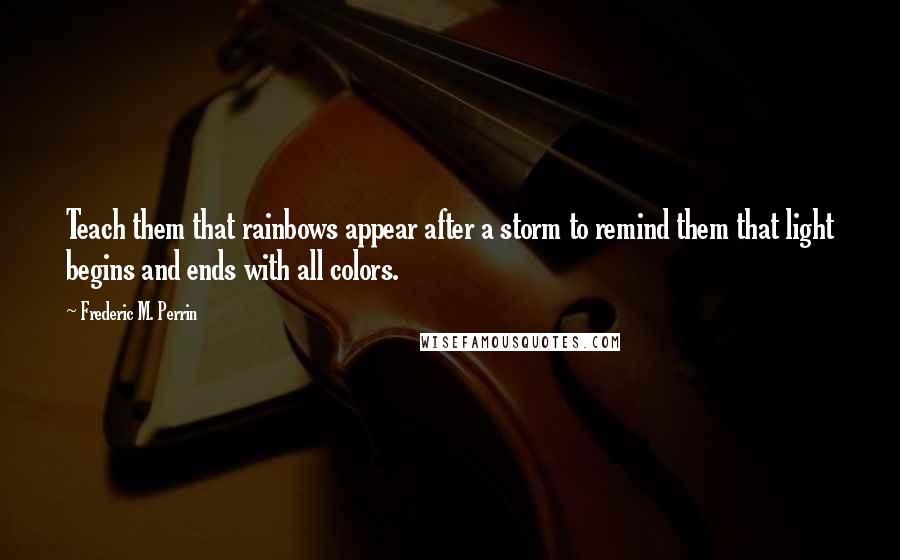 Frederic M. Perrin Quotes: Teach them that rainbows appear after a storm to remind them that light begins and ends with all colors.