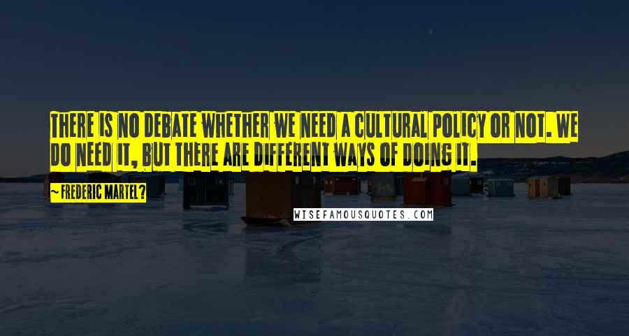 Frederic Martel? Quotes: There is no debate whether we need a cultural policy or not. We do need it, but there are different ways of doing it.