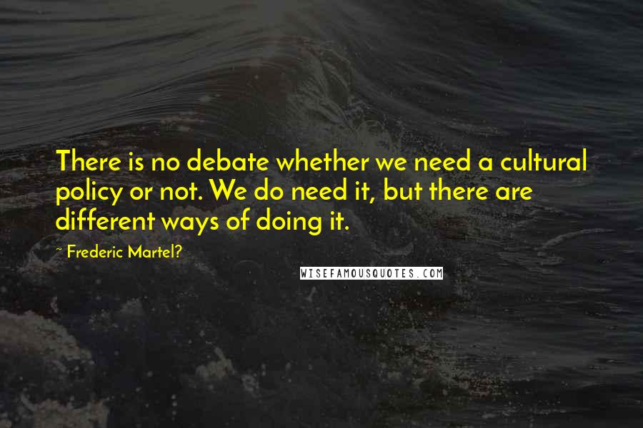 Frederic Martel? Quotes: There is no debate whether we need a cultural policy or not. We do need it, but there are different ways of doing it.