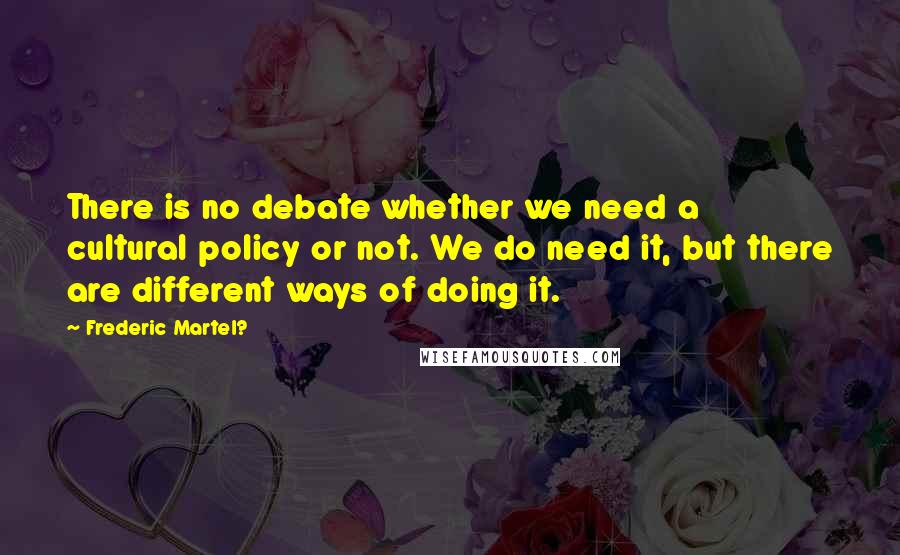 Frederic Martel? Quotes: There is no debate whether we need a cultural policy or not. We do need it, but there are different ways of doing it.