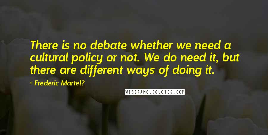 Frederic Martel? Quotes: There is no debate whether we need a cultural policy or not. We do need it, but there are different ways of doing it.