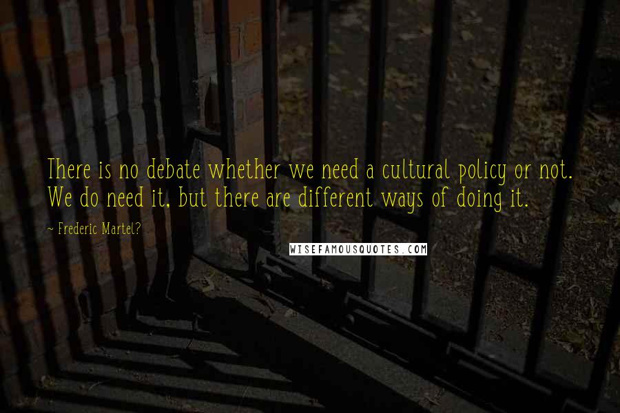 Frederic Martel? Quotes: There is no debate whether we need a cultural policy or not. We do need it, but there are different ways of doing it.