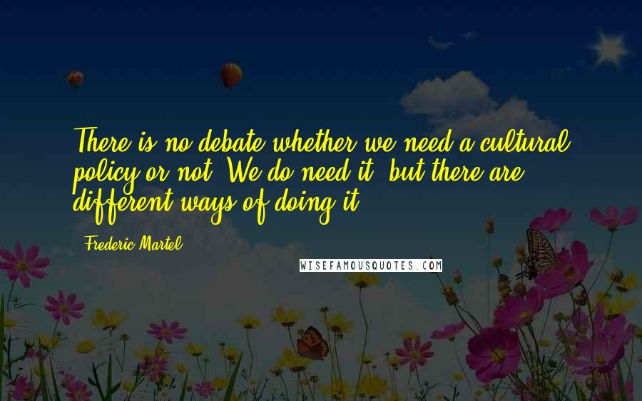 Frederic Martel? Quotes: There is no debate whether we need a cultural policy or not. We do need it, but there are different ways of doing it.