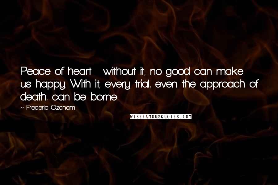 Frederic Ozanam Quotes: Peace of heart - without it, no good can make us happy. With it, every trial, even the approach of death, can be borne.