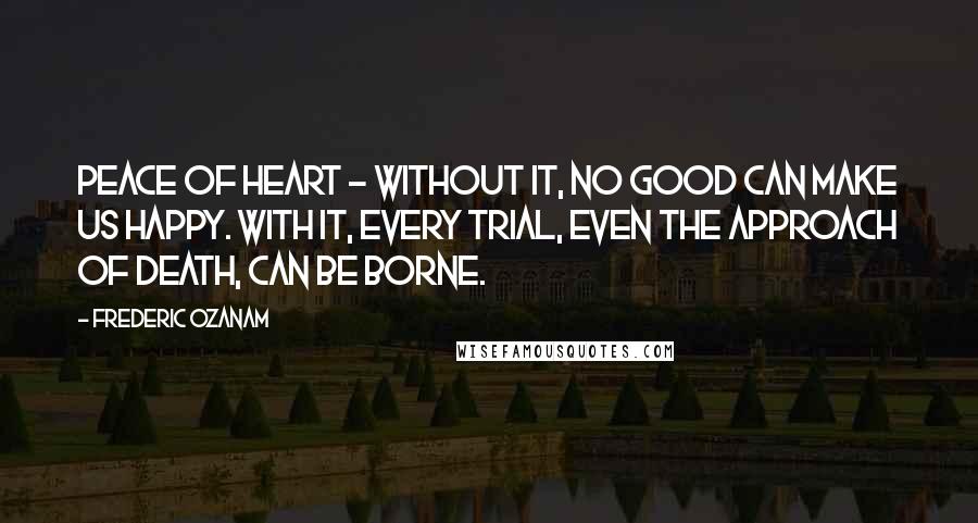 Frederic Ozanam Quotes: Peace of heart - without it, no good can make us happy. With it, every trial, even the approach of death, can be borne.