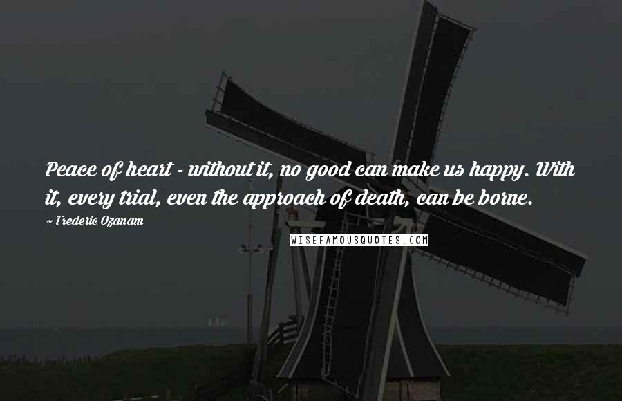 Frederic Ozanam Quotes: Peace of heart - without it, no good can make us happy. With it, every trial, even the approach of death, can be borne.