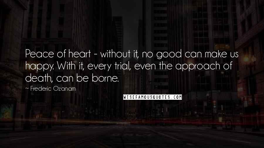 Frederic Ozanam Quotes: Peace of heart - without it, no good can make us happy. With it, every trial, even the approach of death, can be borne.