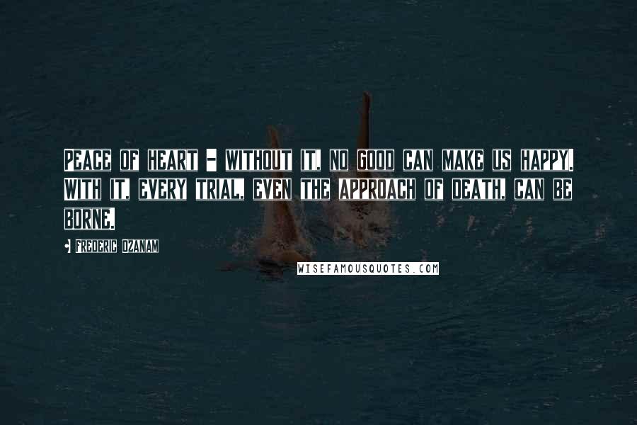 Frederic Ozanam Quotes: Peace of heart - without it, no good can make us happy. With it, every trial, even the approach of death, can be borne.