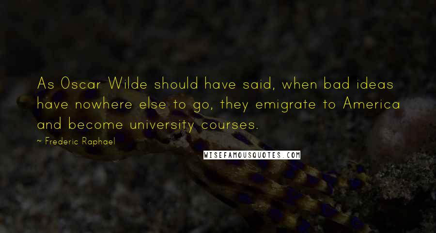 Frederic Raphael Quotes: As Oscar Wilde should have said, when bad ideas have nowhere else to go, they emigrate to America and become university courses.