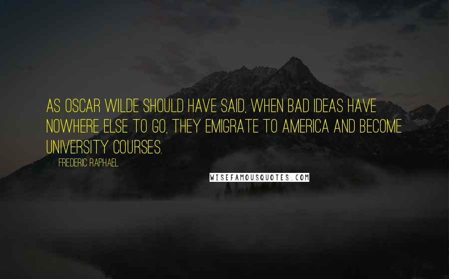 Frederic Raphael Quotes: As Oscar Wilde should have said, when bad ideas have nowhere else to go, they emigrate to America and become university courses.