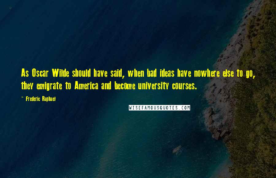 Frederic Raphael Quotes: As Oscar Wilde should have said, when bad ideas have nowhere else to go, they emigrate to America and become university courses.