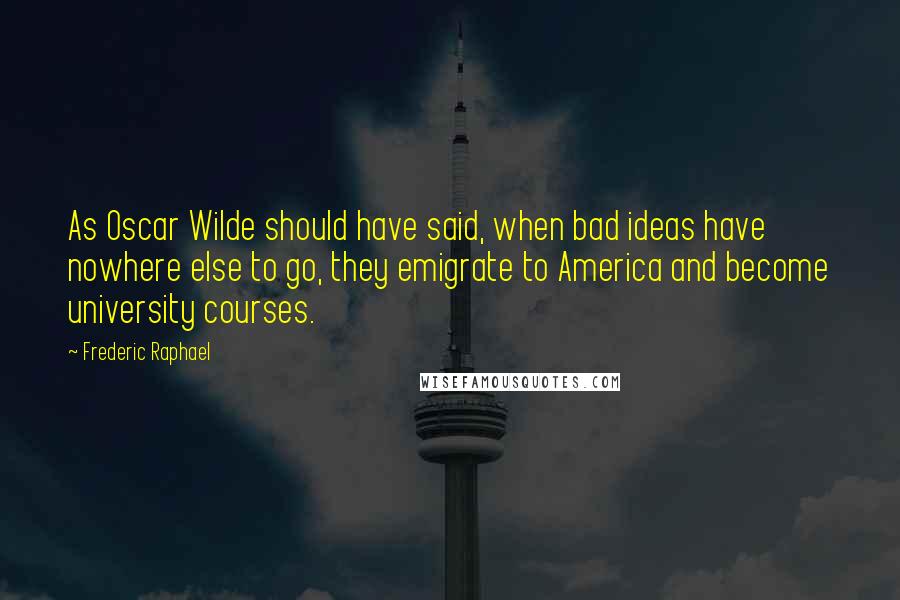 Frederic Raphael Quotes: As Oscar Wilde should have said, when bad ideas have nowhere else to go, they emigrate to America and become university courses.