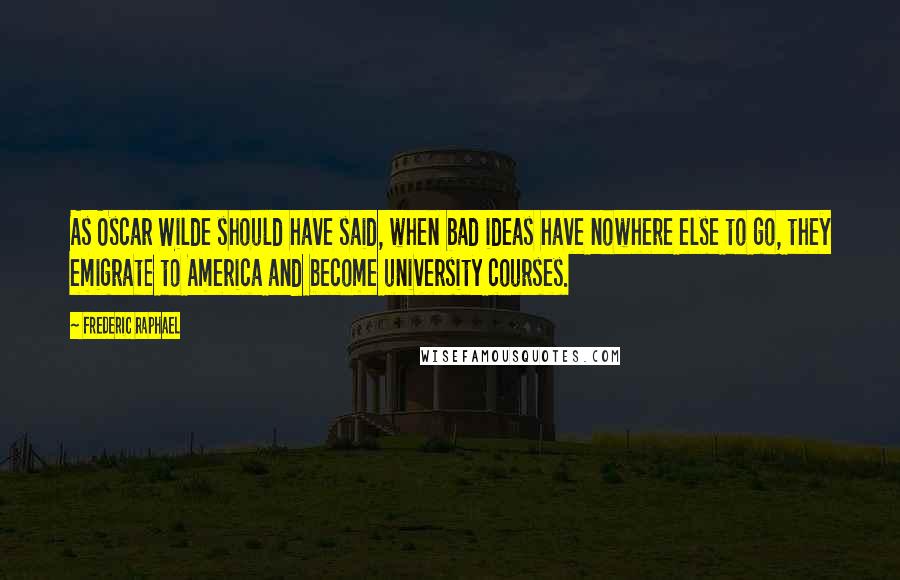 Frederic Raphael Quotes: As Oscar Wilde should have said, when bad ideas have nowhere else to go, they emigrate to America and become university courses.
