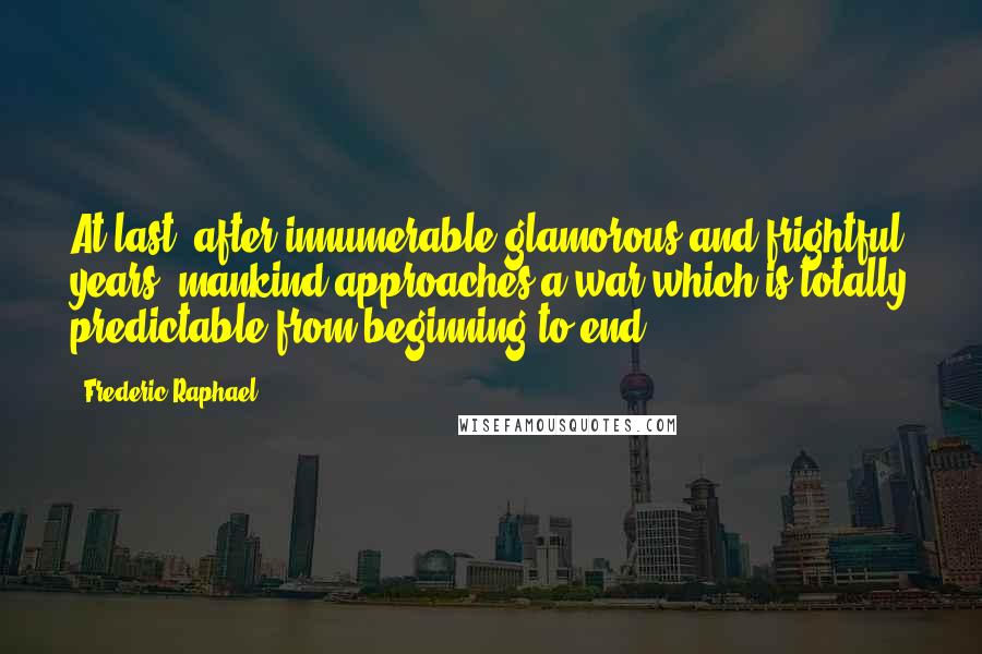 Frederic Raphael Quotes: At last, after innumerable glamorous and frightful years, mankind approaches a war which is totally predictable from beginning to end.