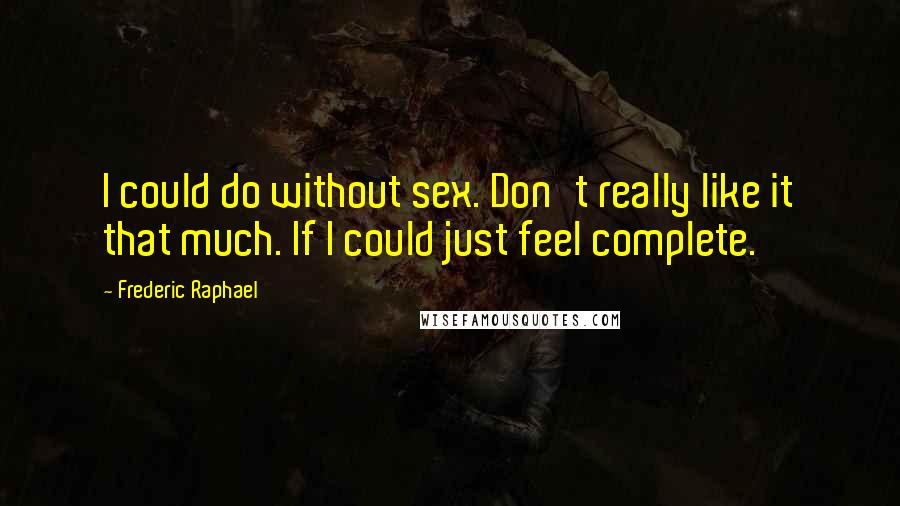 Frederic Raphael Quotes: I could do without sex. Don't really like it that much. If I could just feel complete.