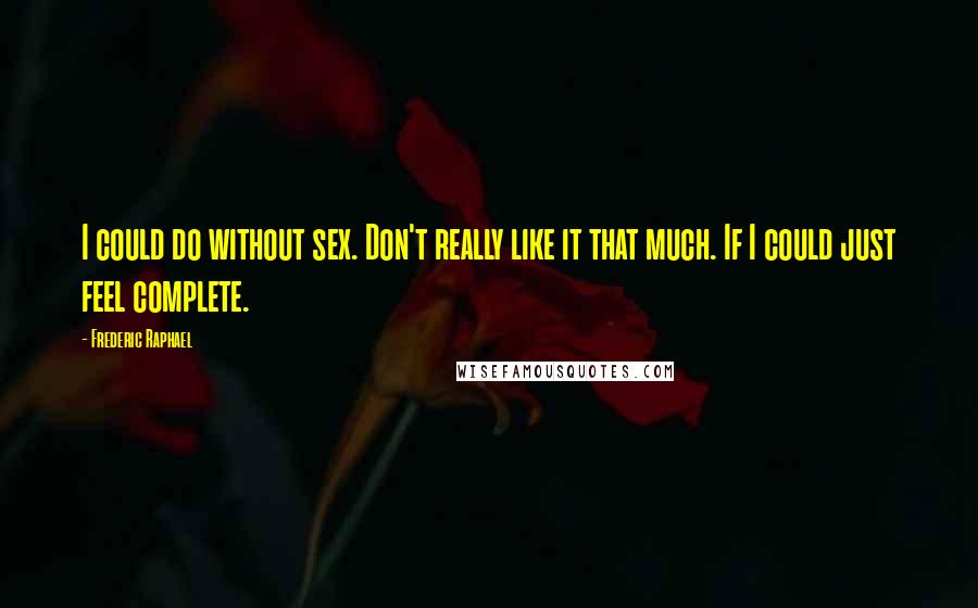 Frederic Raphael Quotes: I could do without sex. Don't really like it that much. If I could just feel complete.