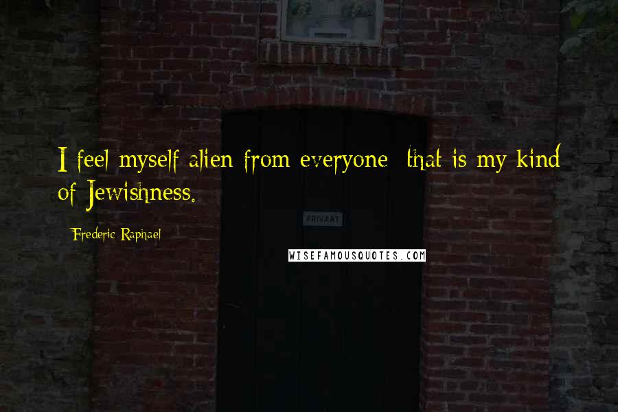 Frederic Raphael Quotes: I feel myself alien from everyone; that is my kind of Jewishness.