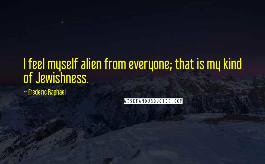 Frederic Raphael Quotes: I feel myself alien from everyone; that is my kind of Jewishness.