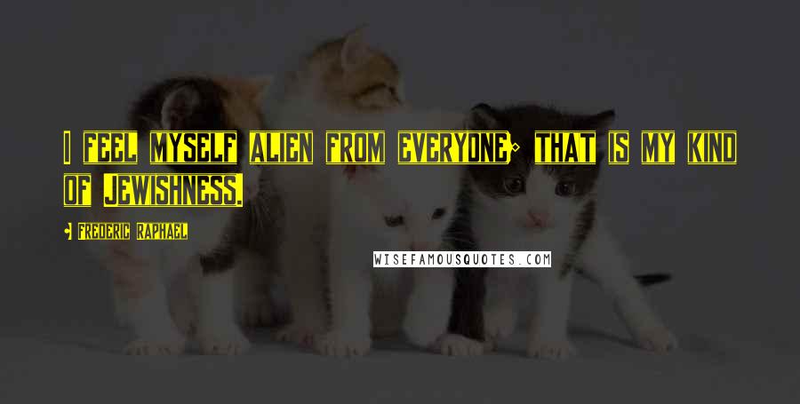 Frederic Raphael Quotes: I feel myself alien from everyone; that is my kind of Jewishness.