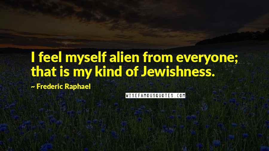 Frederic Raphael Quotes: I feel myself alien from everyone; that is my kind of Jewishness.