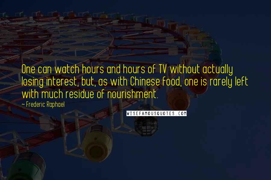 Frederic Raphael Quotes: One can watch hours and hours of TV without actually losing interest, but, as with Chinese food, one is rarely left with much residue of nourishment.