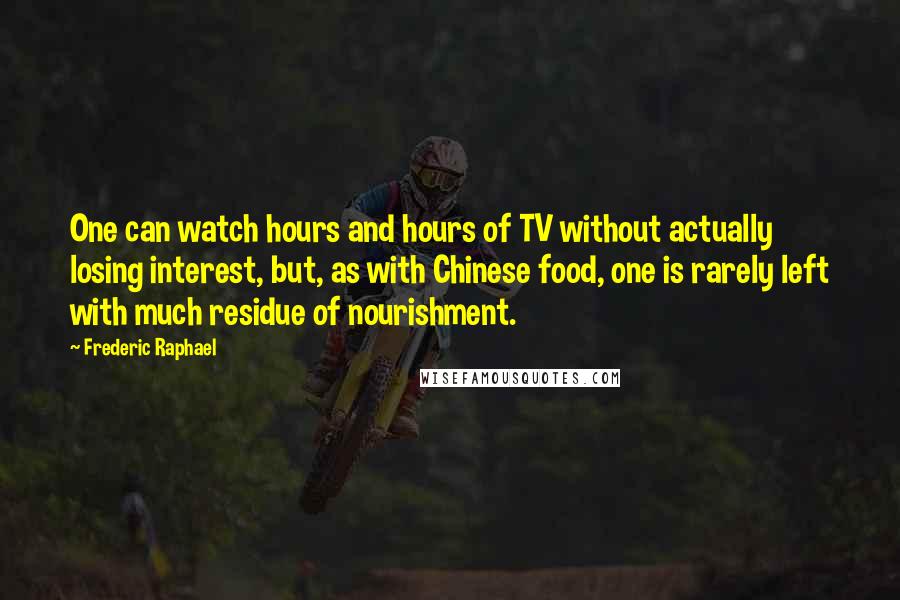 Frederic Raphael Quotes: One can watch hours and hours of TV without actually losing interest, but, as with Chinese food, one is rarely left with much residue of nourishment.