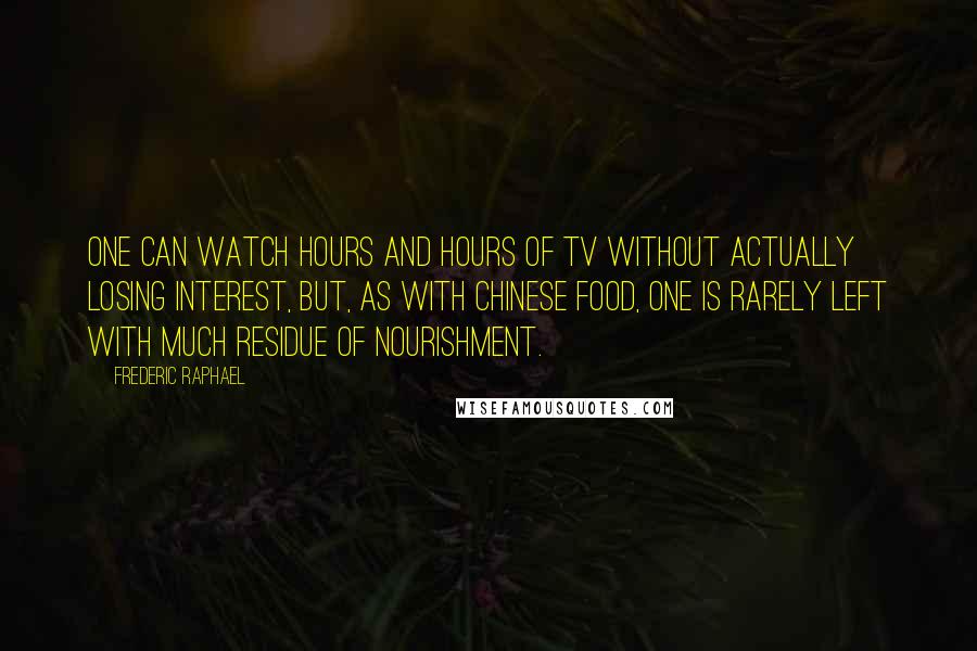 Frederic Raphael Quotes: One can watch hours and hours of TV without actually losing interest, but, as with Chinese food, one is rarely left with much residue of nourishment.