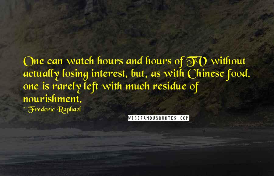 Frederic Raphael Quotes: One can watch hours and hours of TV without actually losing interest, but, as with Chinese food, one is rarely left with much residue of nourishment.