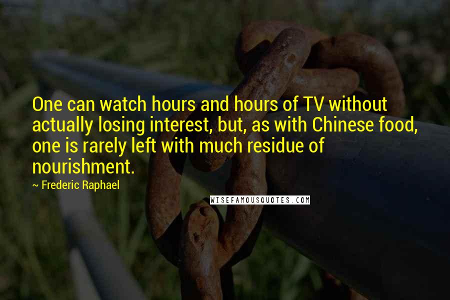 Frederic Raphael Quotes: One can watch hours and hours of TV without actually losing interest, but, as with Chinese food, one is rarely left with much residue of nourishment.