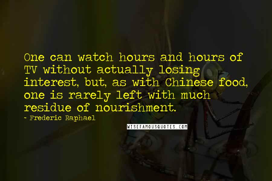 Frederic Raphael Quotes: One can watch hours and hours of TV without actually losing interest, but, as with Chinese food, one is rarely left with much residue of nourishment.