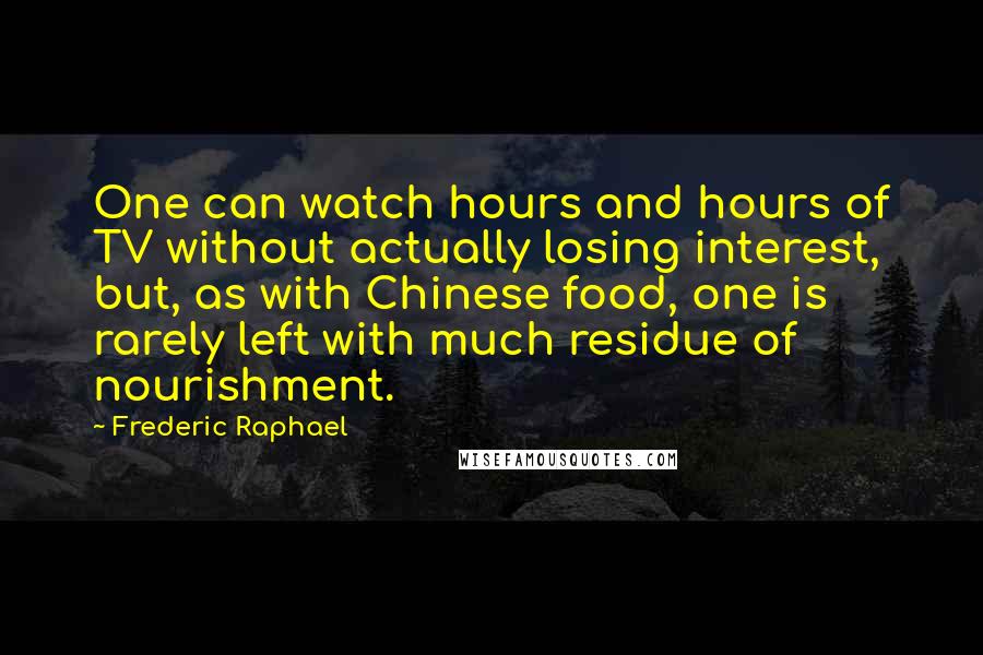 Frederic Raphael Quotes: One can watch hours and hours of TV without actually losing interest, but, as with Chinese food, one is rarely left with much residue of nourishment.