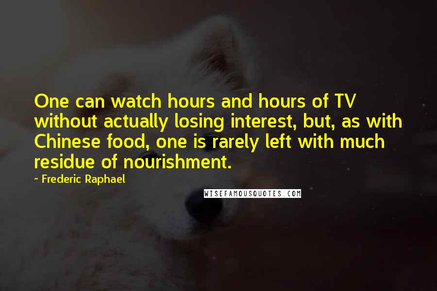 Frederic Raphael Quotes: One can watch hours and hours of TV without actually losing interest, but, as with Chinese food, one is rarely left with much residue of nourishment.