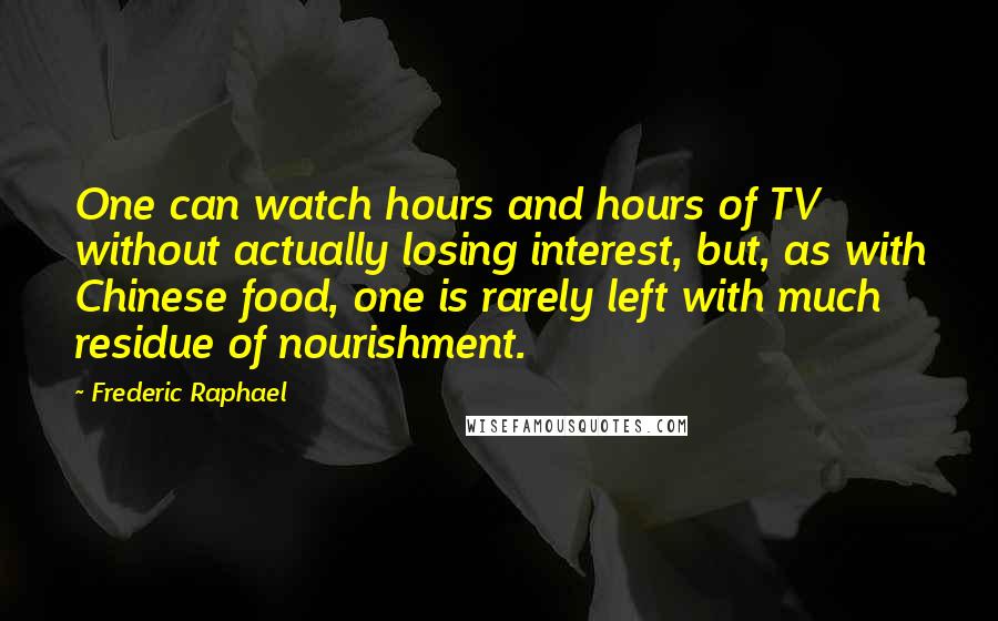 Frederic Raphael Quotes: One can watch hours and hours of TV without actually losing interest, but, as with Chinese food, one is rarely left with much residue of nourishment.