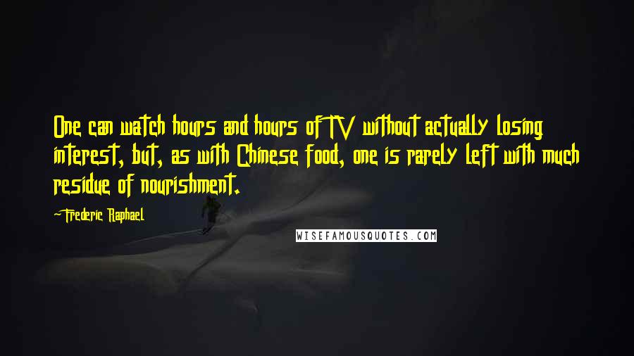 Frederic Raphael Quotes: One can watch hours and hours of TV without actually losing interest, but, as with Chinese food, one is rarely left with much residue of nourishment.