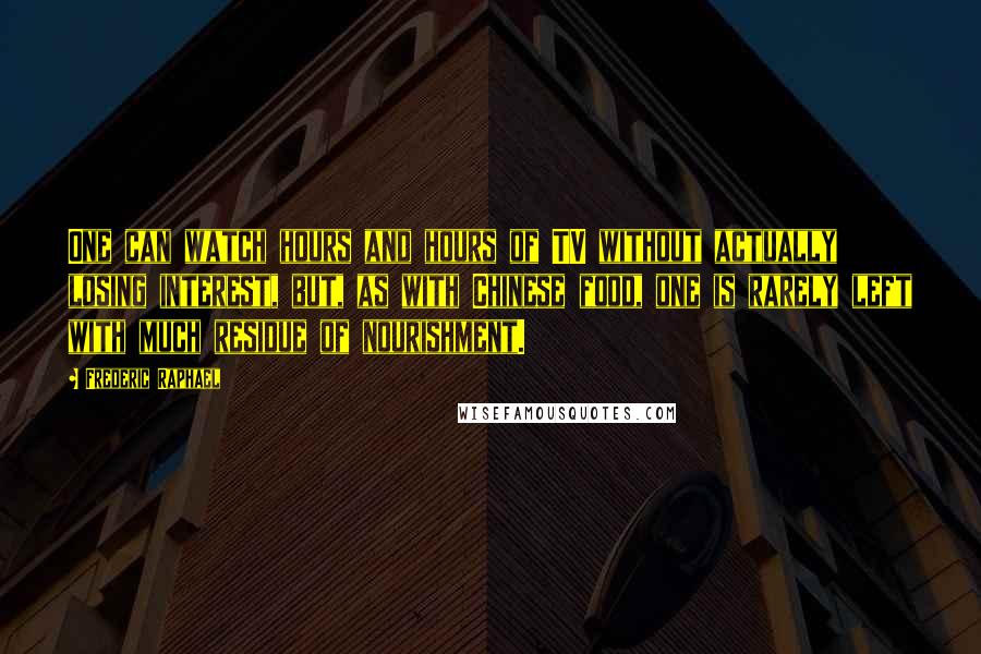 Frederic Raphael Quotes: One can watch hours and hours of TV without actually losing interest, but, as with Chinese food, one is rarely left with much residue of nourishment.