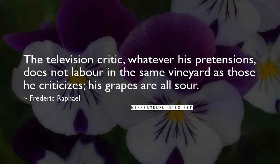 Frederic Raphael Quotes: The television critic, whatever his pretensions, does not labour in the same vineyard as those he criticizes; his grapes are all sour.