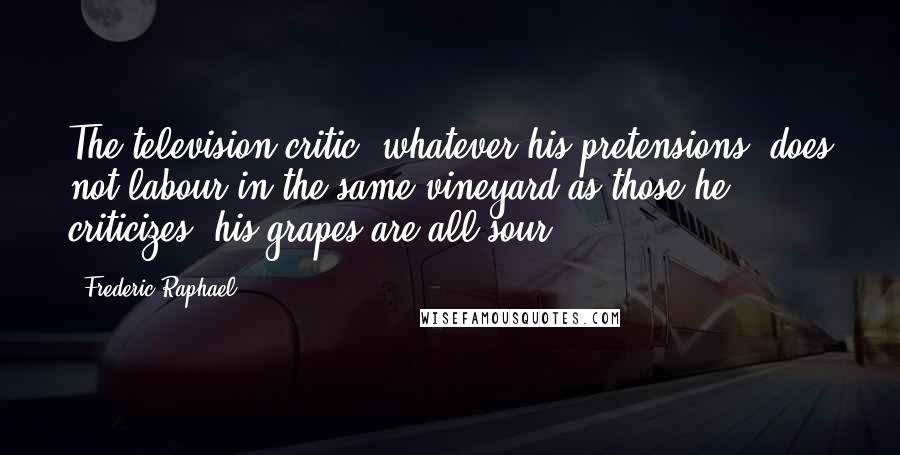 Frederic Raphael Quotes: The television critic, whatever his pretensions, does not labour in the same vineyard as those he criticizes; his grapes are all sour.