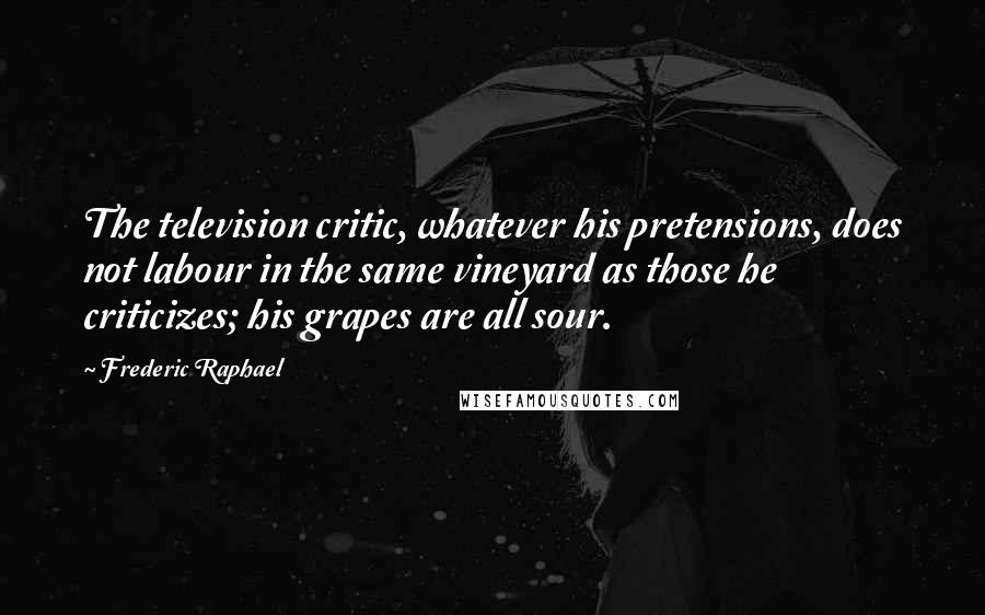 Frederic Raphael Quotes: The television critic, whatever his pretensions, does not labour in the same vineyard as those he criticizes; his grapes are all sour.