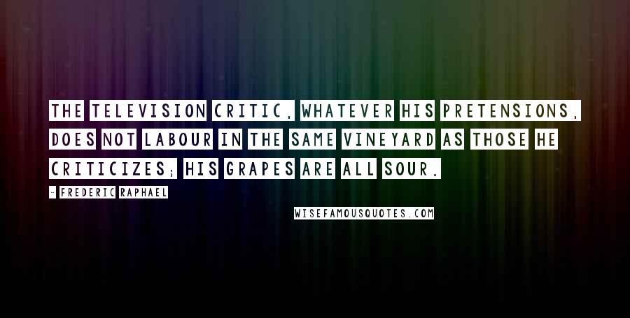 Frederic Raphael Quotes: The television critic, whatever his pretensions, does not labour in the same vineyard as those he criticizes; his grapes are all sour.