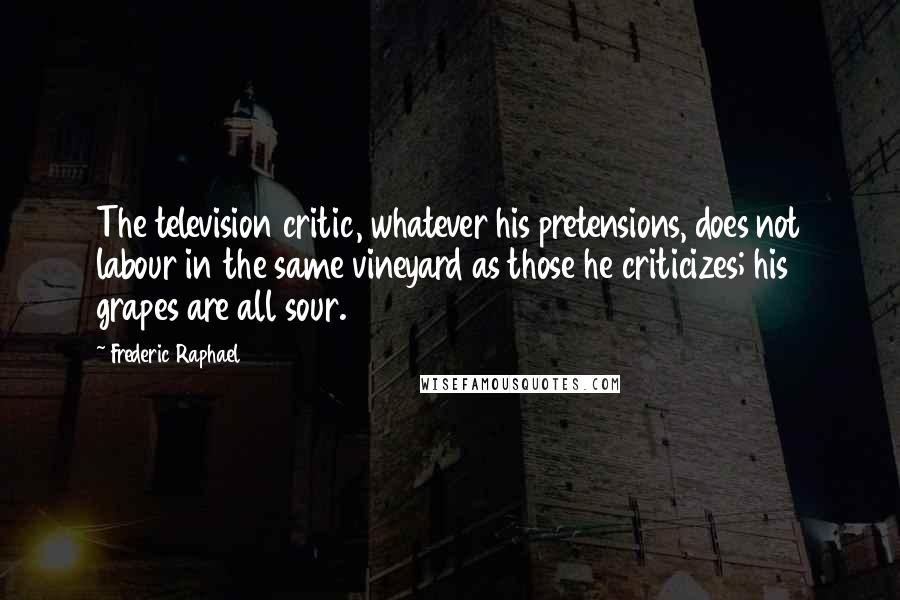 Frederic Raphael Quotes: The television critic, whatever his pretensions, does not labour in the same vineyard as those he criticizes; his grapes are all sour.