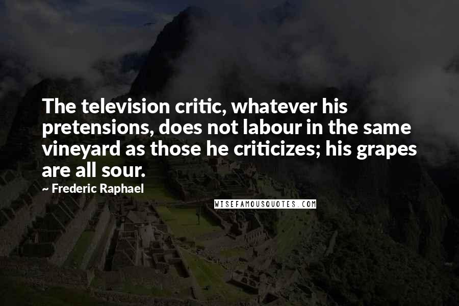 Frederic Raphael Quotes: The television critic, whatever his pretensions, does not labour in the same vineyard as those he criticizes; his grapes are all sour.