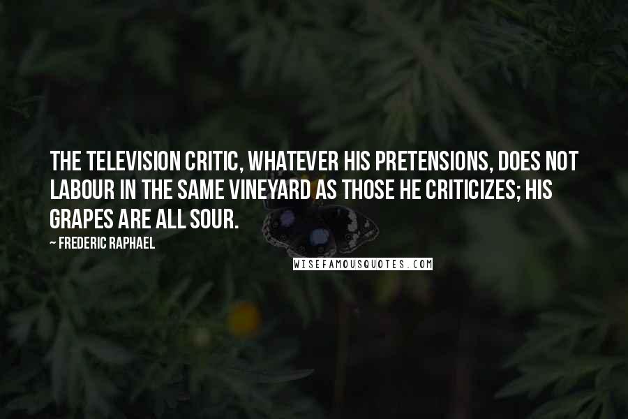 Frederic Raphael Quotes: The television critic, whatever his pretensions, does not labour in the same vineyard as those he criticizes; his grapes are all sour.