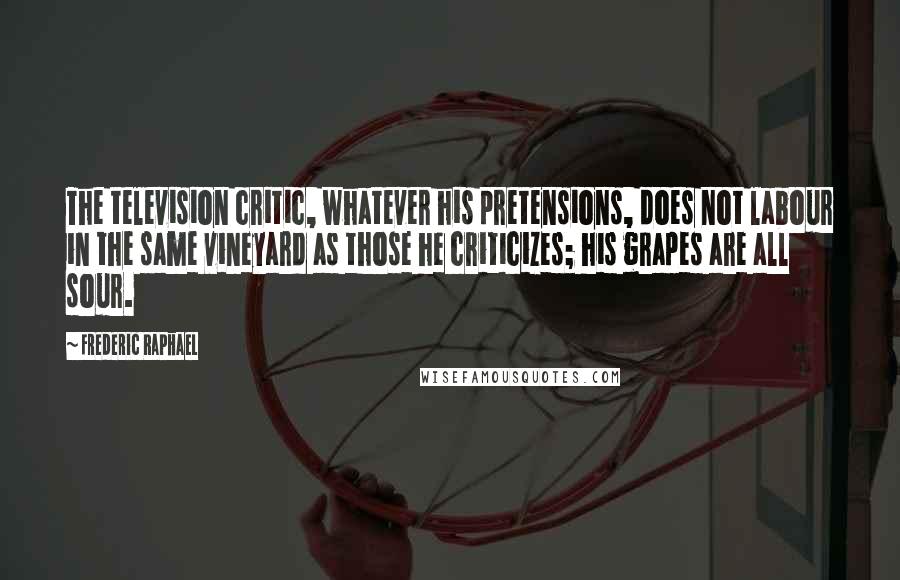 Frederic Raphael Quotes: The television critic, whatever his pretensions, does not labour in the same vineyard as those he criticizes; his grapes are all sour.