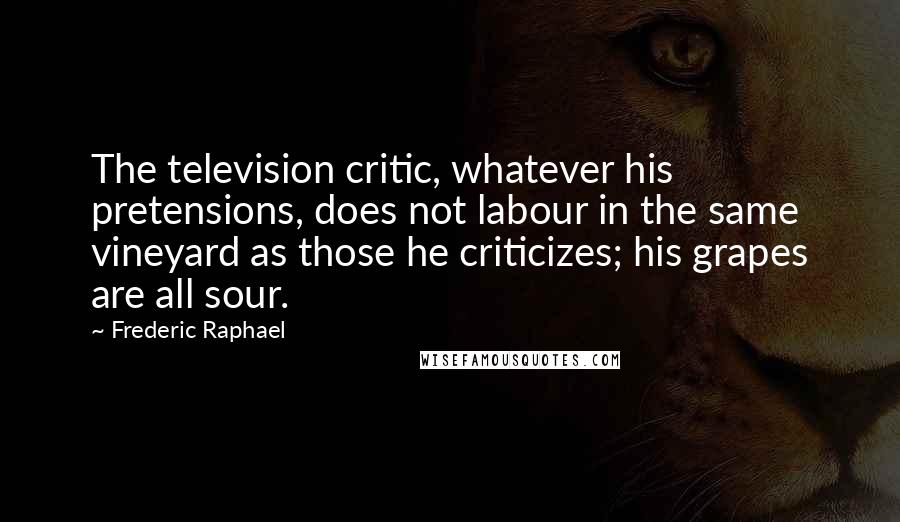 Frederic Raphael Quotes: The television critic, whatever his pretensions, does not labour in the same vineyard as those he criticizes; his grapes are all sour.