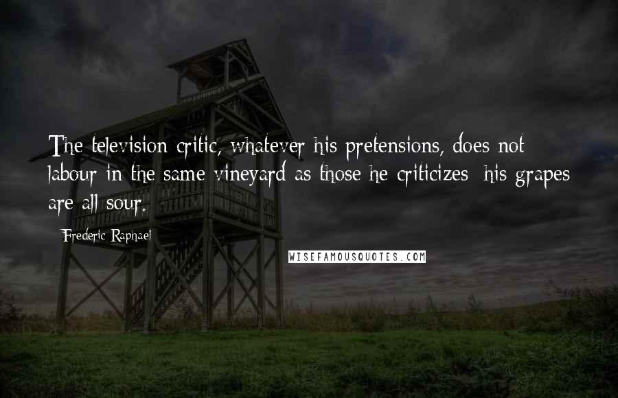 Frederic Raphael Quotes: The television critic, whatever his pretensions, does not labour in the same vineyard as those he criticizes; his grapes are all sour.