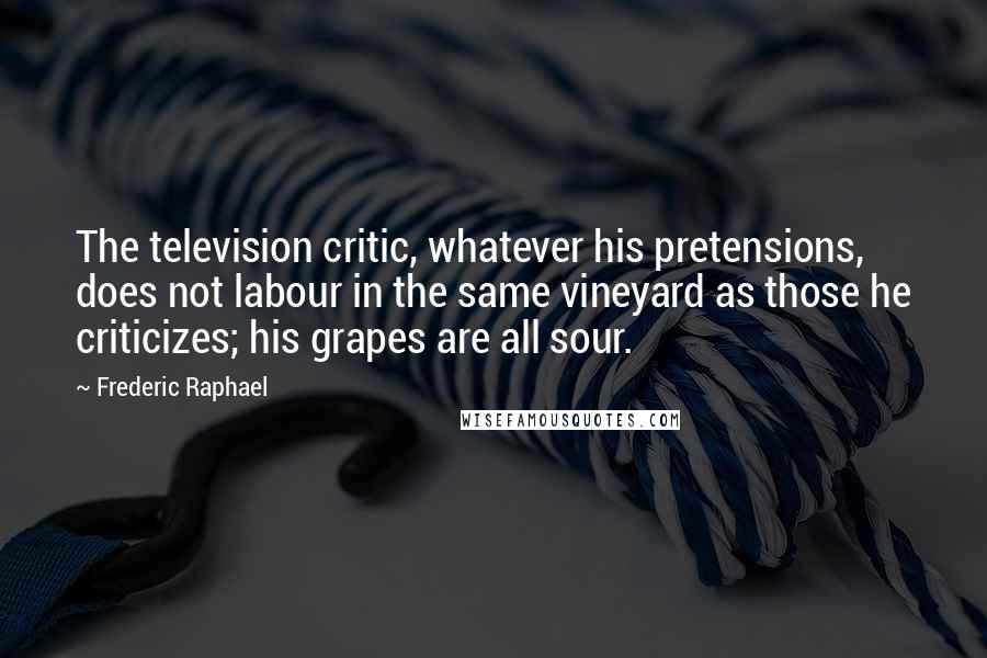 Frederic Raphael Quotes: The television critic, whatever his pretensions, does not labour in the same vineyard as those he criticizes; his grapes are all sour.