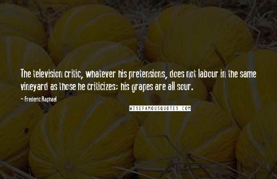 Frederic Raphael Quotes: The television critic, whatever his pretensions, does not labour in the same vineyard as those he criticizes; his grapes are all sour.