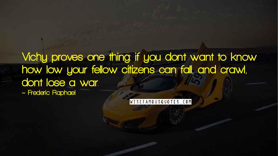Frederic Raphael Quotes: Vichy proves one thing: if you don't want to know how low your fellow citizens can fall, and crawl, don't lose a war.